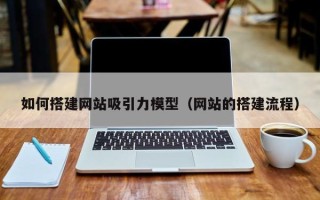 涟源如何搭建网站吸引力模型（网站的搭建流程）